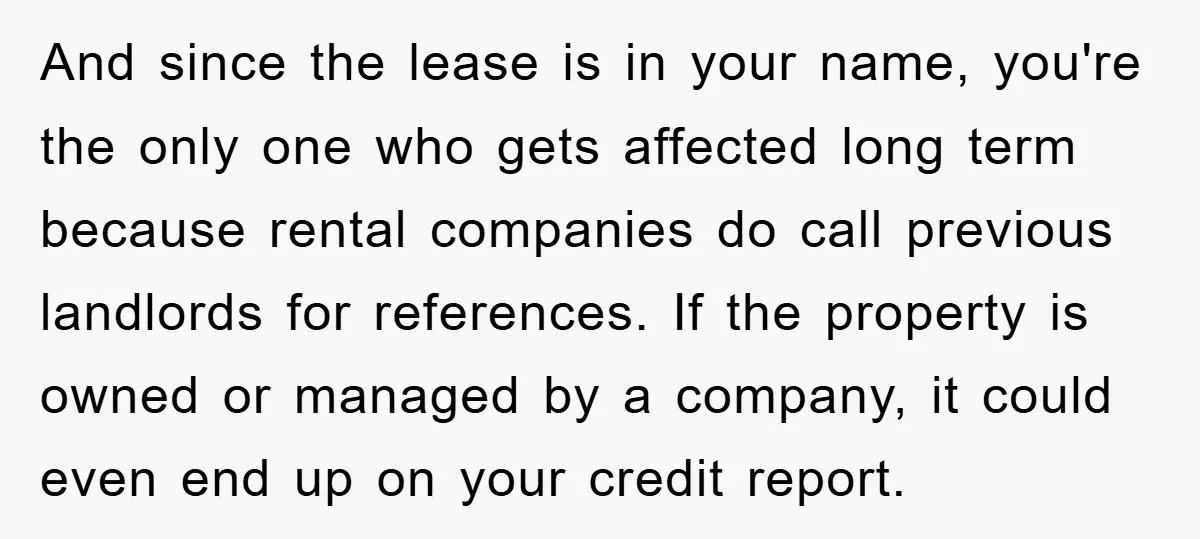 And since the lease is in your name, you're the only one who gets affected long term because rental companies do call previous landlords for references. If the property is...
