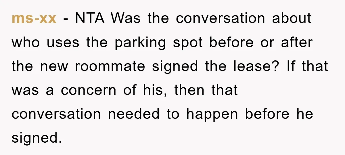 ms-xx − NTA Was the conversation about who uses the parking spot before or after the new roommate signed the lease? If that was a concern of his, then that...