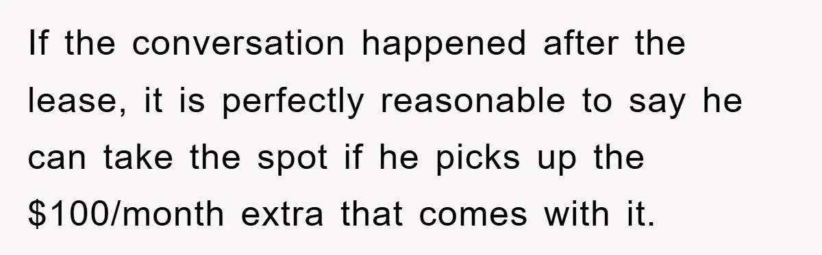 If the conversation happened after the lease, it is perfectly reasonable to say he can take the spot if he picks up the $100/month extra that comes with it.