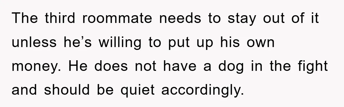 The third roommate needs to stay out of it unless he’s willing to put up his own money. He does not have a dog in the fight and should be...