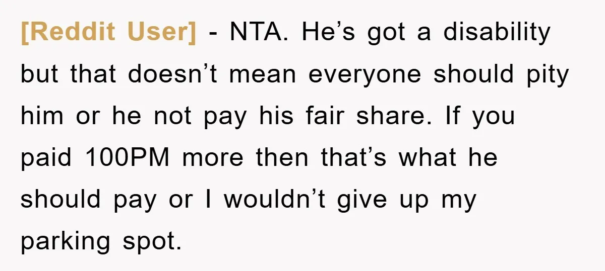 [Reddit User] − NTA. He’s got a disability but that doesn’t mean everyone should pity him or he not pay his fair share. If you paid 100PM more then that’s...