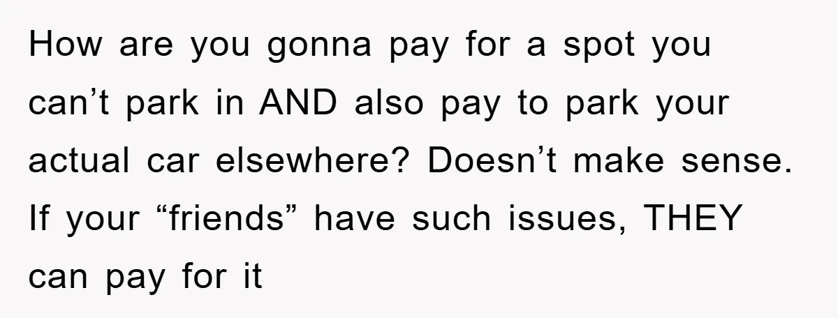 How are you gonna pay for a spot you can’t park in AND also pay to park your actual car elsewhere? Doesn’t make sense. If your “friends” have such issues,...
