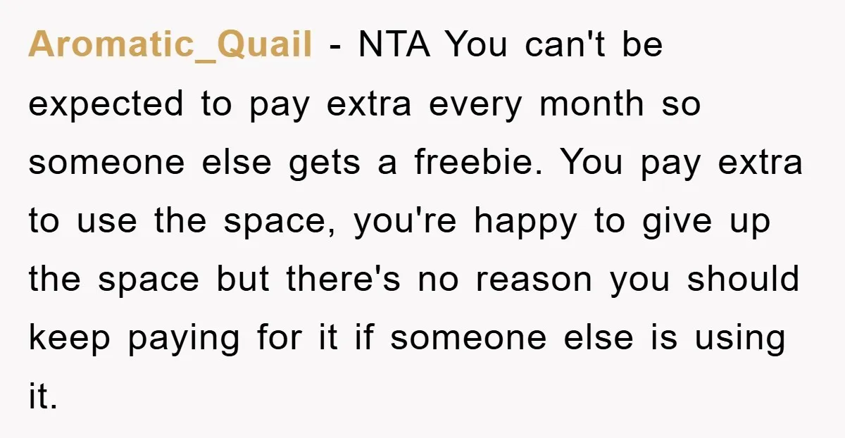 Aromatic_Quail − NTA You can't be expected to pay extra every month so someone else gets a freebie. You pay extra to use the space, you're happy to give up...