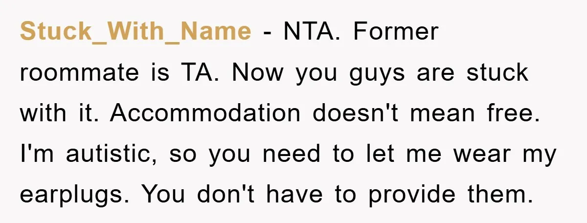 Stuck_With_Name − NTA. Former roommate is TA. Now you guys are stuck with it. Accommodation doesn't mean free. I'm autistic, so you need to let me wear my earplugs. You...