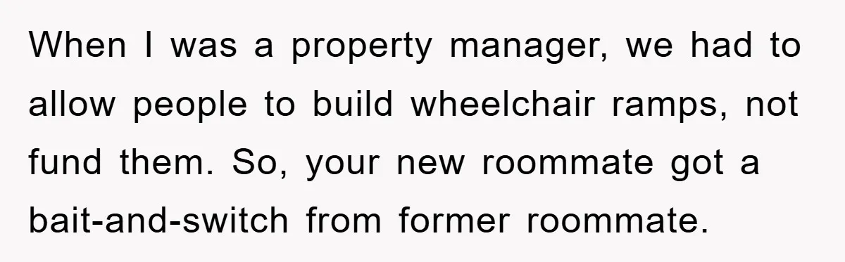 When I was a property manager, we had to allow people to build wheelchair ramps, not fund them. So, your new roommate got a bait-and-switch from former roommate.