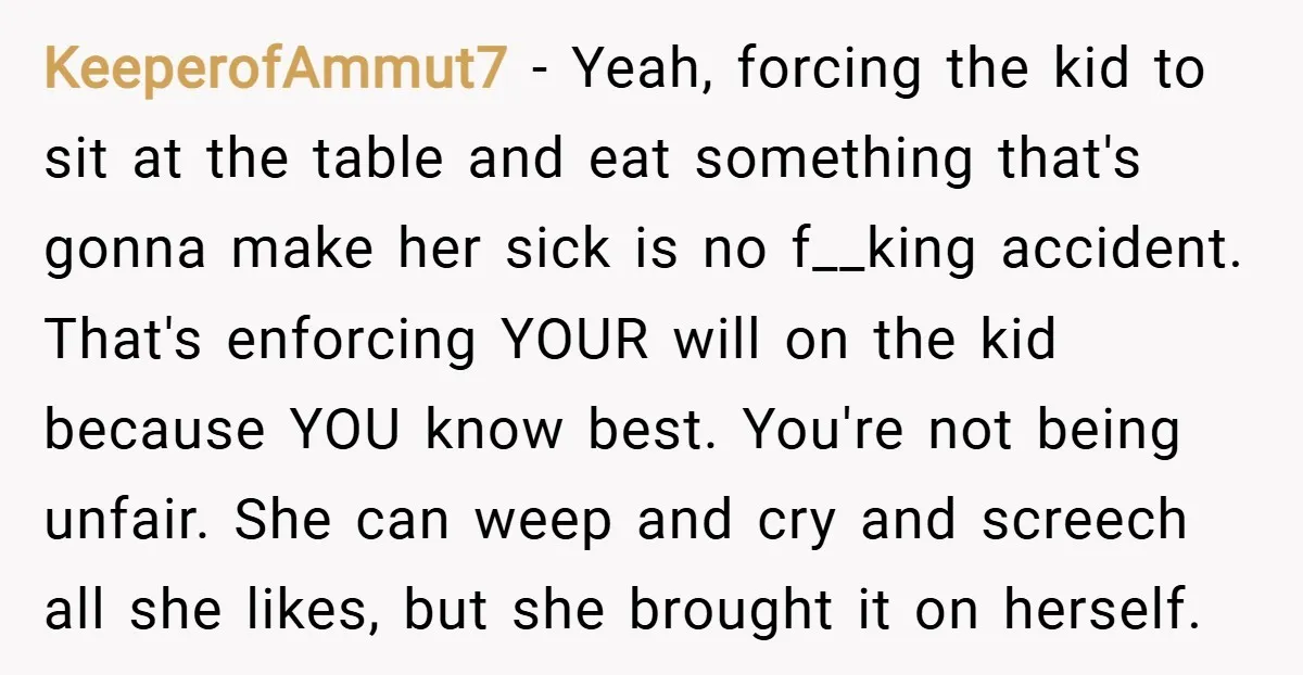 KeeperofAmmut7 − Yeah, forcing the kid to sit at the table and eat something that's gonna make her sick is no f__king accident. That's enforcing YOUR will on the kid...