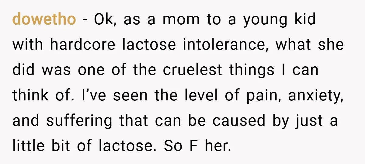 dowetho − Ok, as a mom to a young kid with hardcore lactose intolerance, what she did was one of the cruelest things I can think of. I’ve seen the...