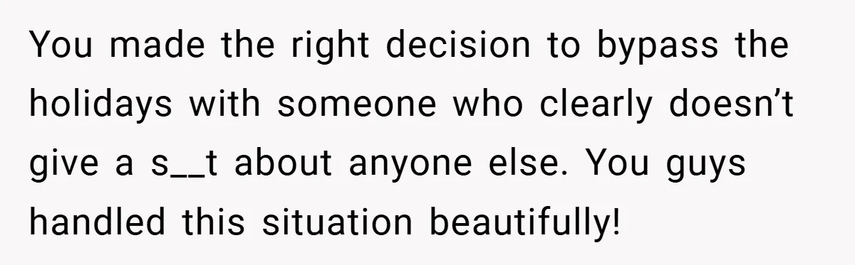 You made the right decision to bypass the holidays with someone who clearly doesn’t give a s__t about anyone else. You guys handled this situation beautifully!