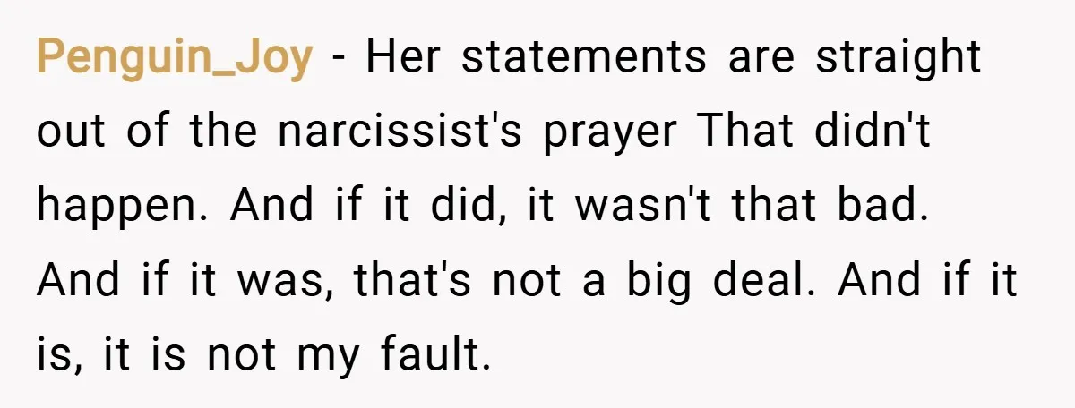 Penguin_Joy − Her statements are straight out of the narcissist's prayer That didn't happen. And if it did, it wasn't that bad. And if it was, that's not a big...