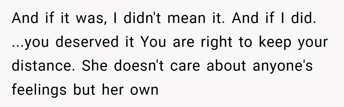 And if it was, I didn't mean it. And if I did. ...you deserved it You are right to keep your distance. She doesn't care about anyone's feelings but her...