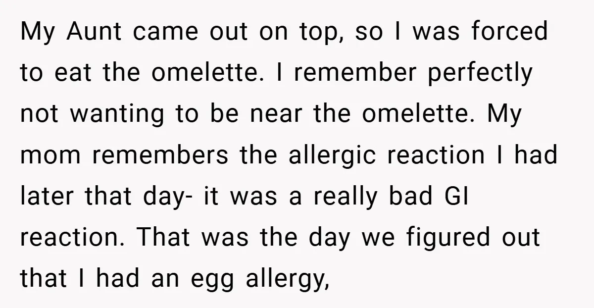 My Aunt came out on top, so I was forced to eat the omelette. I remember perfectly not wanting to be near the omelette. My mom remembers the allergic reaction...