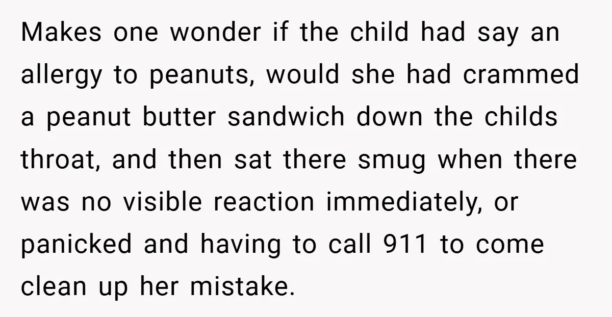 Makes one wonder if the child had say an allergy to peanuts, would she had crammed a peanut butter sandwich down the childs throat, and then sat there smug when...