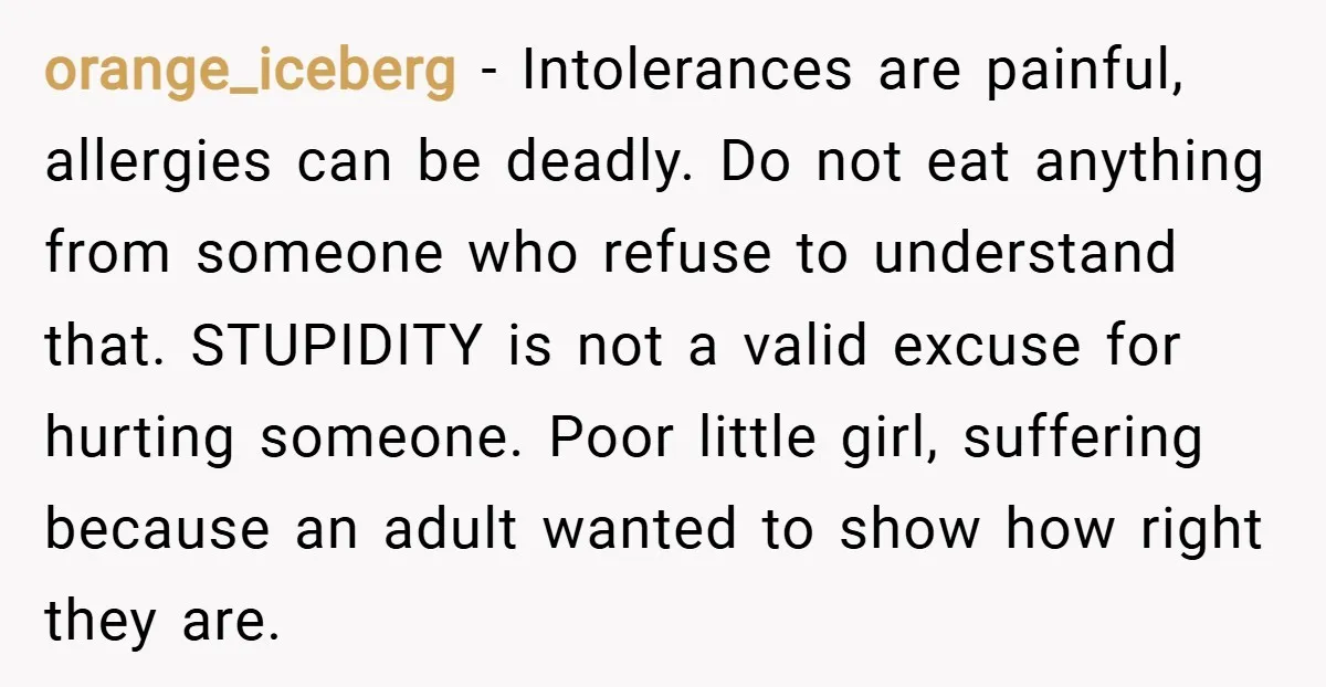 orange_iceberg − Intolerances are painful, allergies can be deadly. Do not eat anything from someone who refuse to understand that. STUPIDITY is not a valid excuse for hurting someone. Poor...