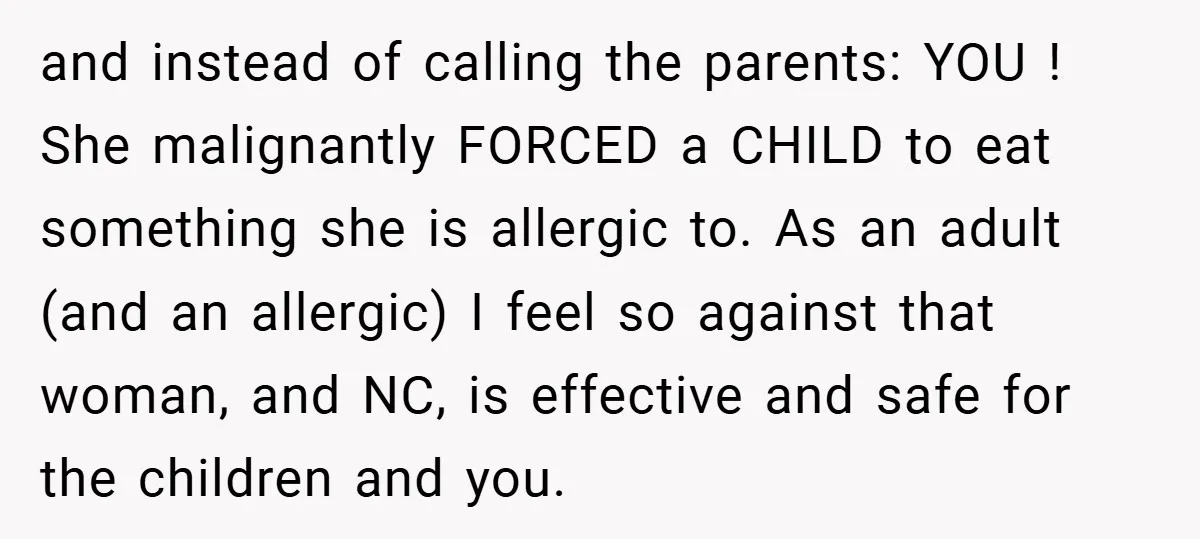 and instead of calling the parents: YOU ! She malignantly FORCED a CHILD to eat something she is allergic to. As an adult (and an allergic) I feel so against...