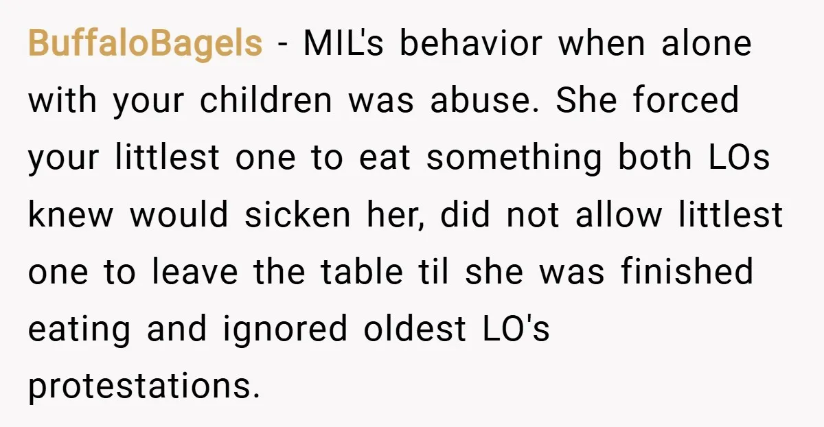 BuffaloBagels − MIL's behavior when alone with your children was abuse. She forced your littlest one to eat something both LOs knew would sicken her, did not allow littlest one...