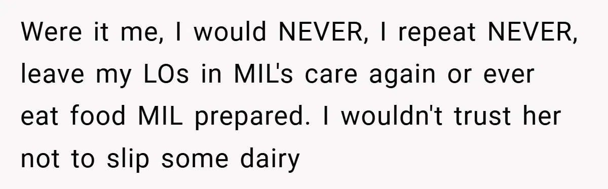 Were it me, I would NEVER, I repeat NEVER, leave my LOs in MIL's care again or ever eat food MIL prepared. I wouldn't trust her not to slip some...