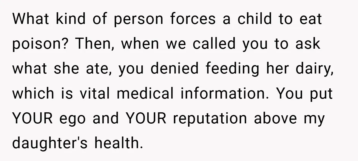 What kind of person forces a child to eat poison? Then, when we called you to ask what she ate, you denied feeding her dairy, which is vital medical information....
