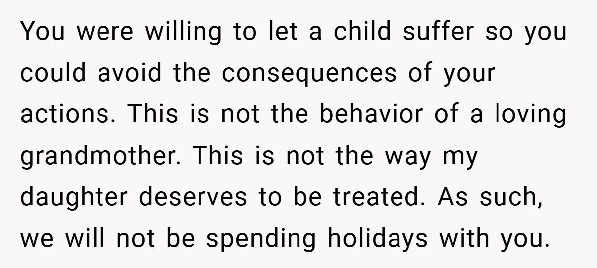 You were willing to let a child suffer so you could avoid the consequences of your actions. This is not the behavior of a loving grandmother. This is not the...