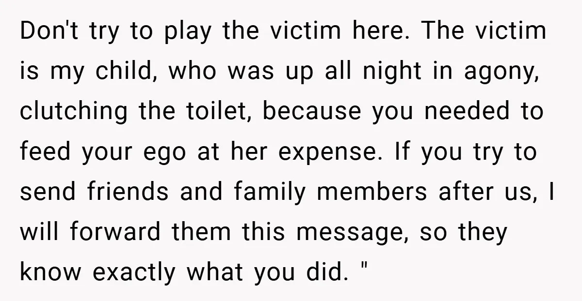 Don't try to play the victim here. The victim is my child, who was up all night in agony, clutching the toilet, because you needed to feed your ego at...