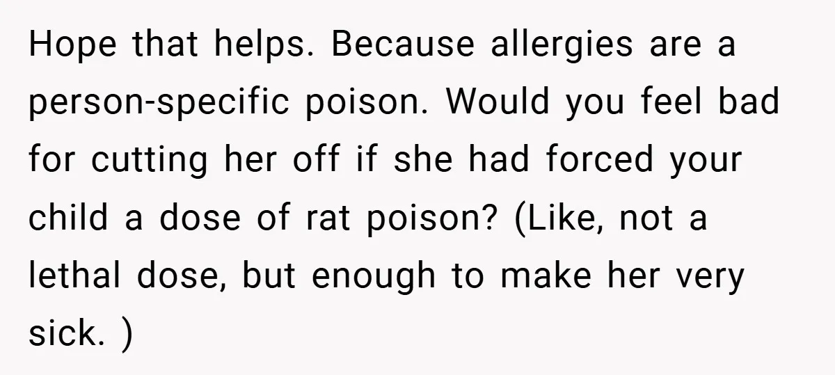 Hope that helps. Because allergies are a person-specific poison. Would you feel bad for cutting her off if she had forced your child a dose of rat poison? (Like, not...