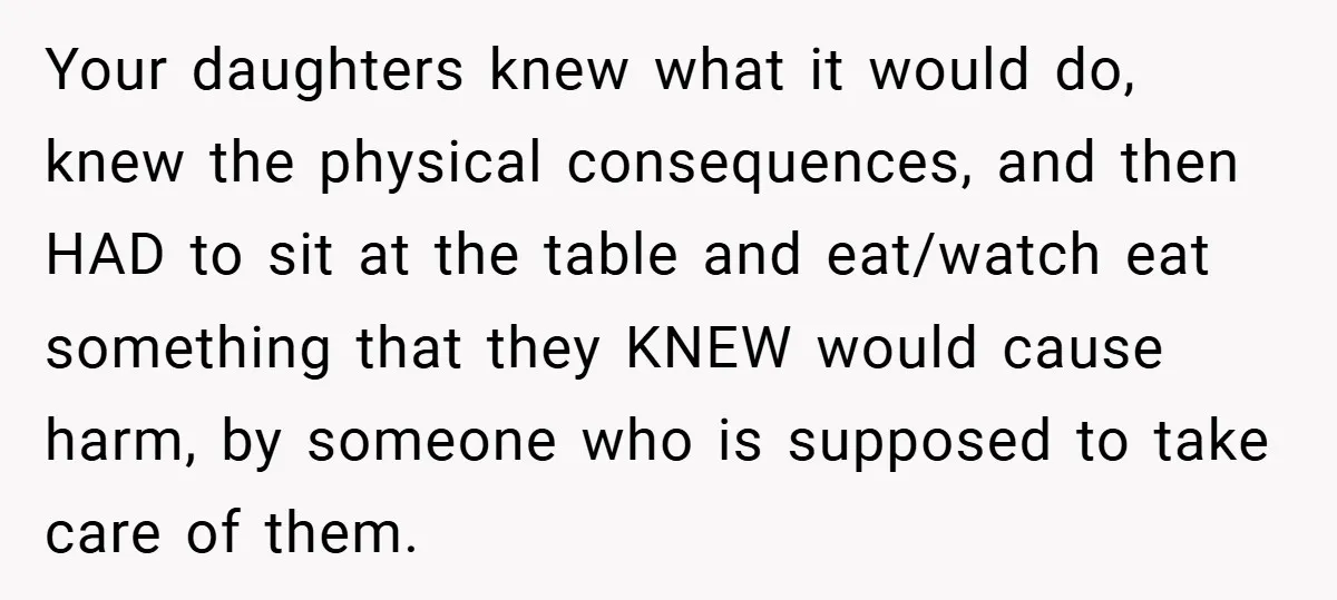 Your daughters knew what it would do, knew the physical consequences, and then HAD to sit at the table and eat/watch eat something that they KNEW would cause harm, by...