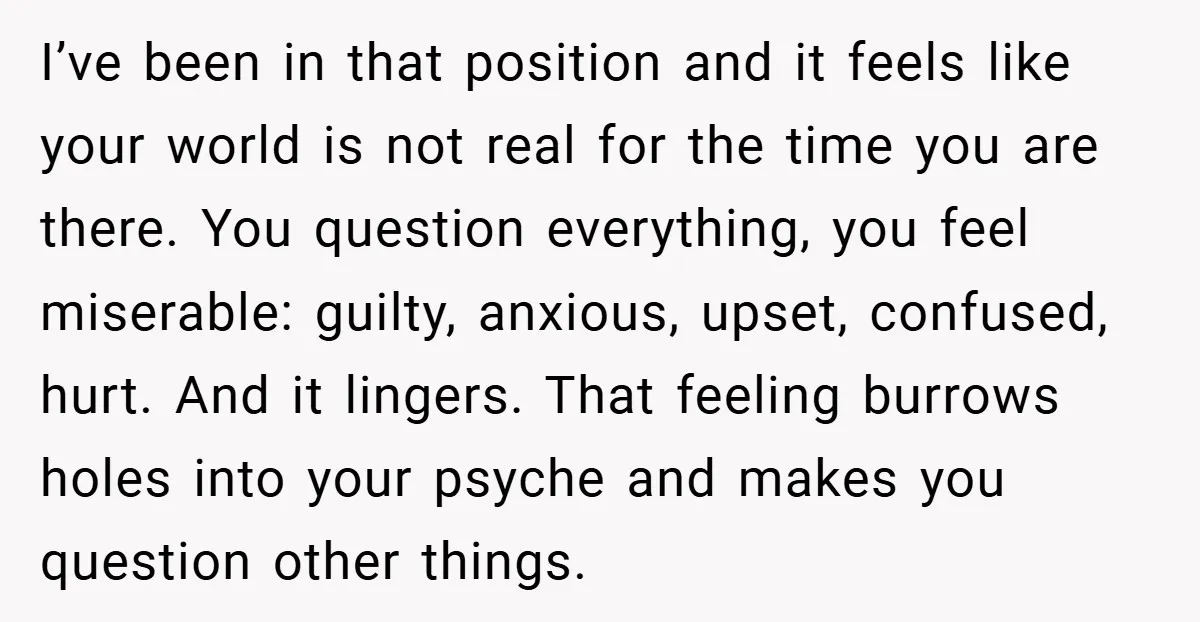 I’ve been in that position and it feels like your world is not real for the time you are there. You question everything, you feel miserable: guilty, anxious, upset, confused,...