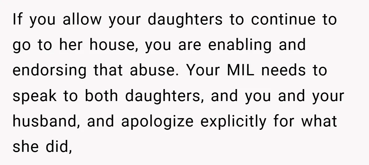 If you allow your daughters to continue to go to her house, you are enabling and endorsing that abuse. Your MIL needs to speak to both daughters, and you and...