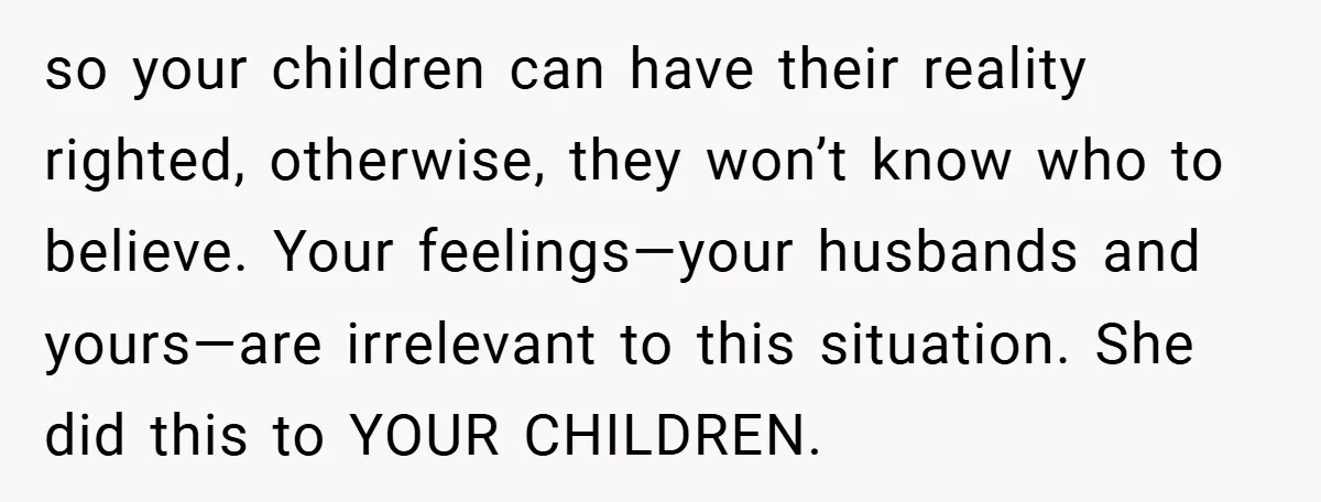 so your children can have their reality righted, otherwise, they won’t know who to believe. Your feelings—your husbands and yours—are irrelevant to this situation. She did this to YOUR CHILDREN.