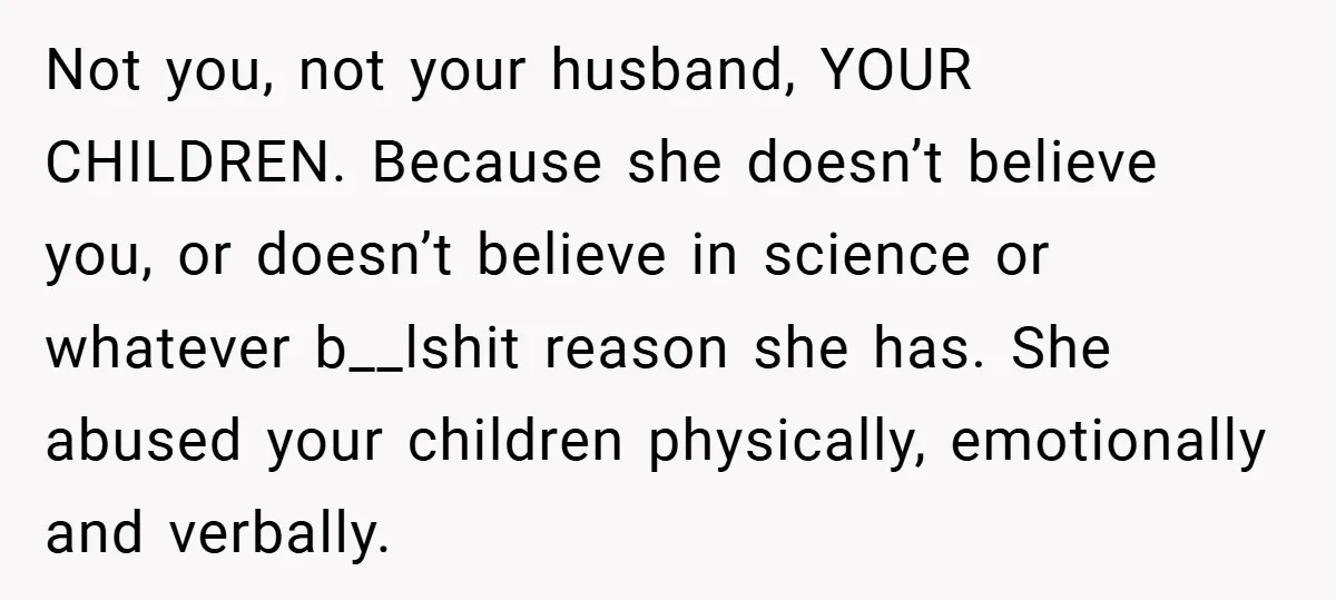 Not you, not your husband, YOUR CHILDREN. Because she doesn’t believe you, or doesn’t believe in science or whatever b__lshit reason she has. She abused your children physically, emotionally and...