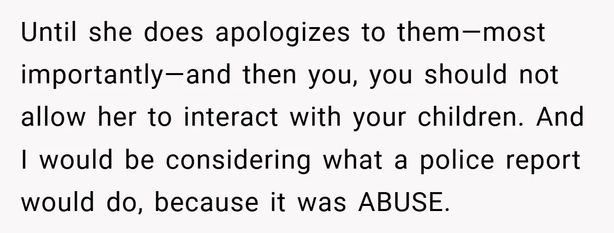 Until she does apologizes to them—most importantly—and then you, you should not allow her to interact with your children. And I would be considering what a police report would do,...