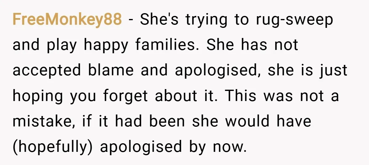 FreeMonkey88 − She's trying to rug-sweep and play happy families. She has not accepted blame and apologised, she is just hoping you forget about it. This was not a mistake,...