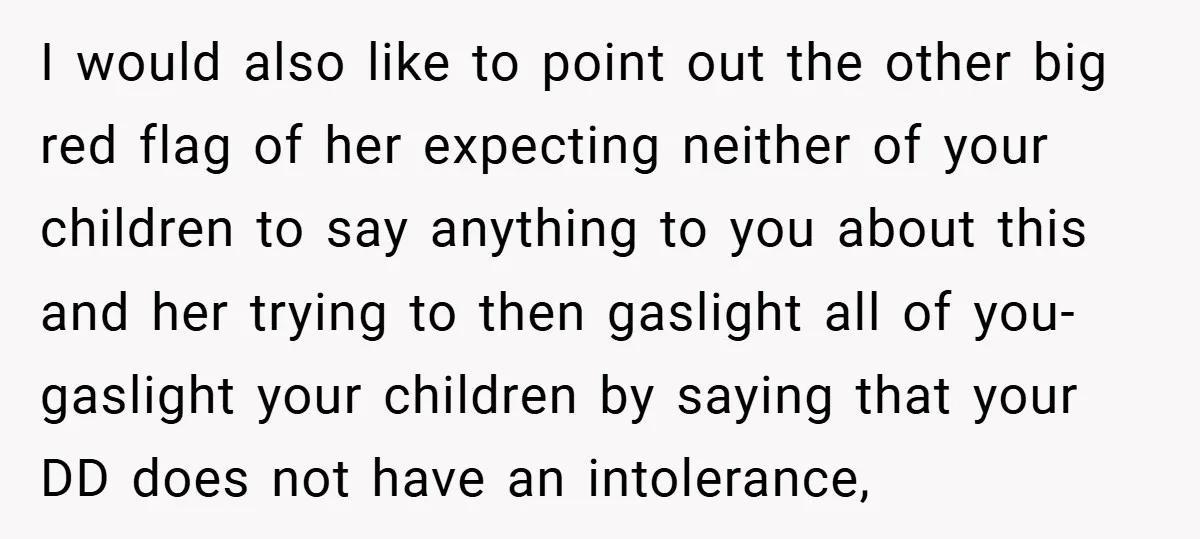 I would also like to point out the other big red flag of her expecting neither of your children to say anything to you about this and her trying to...