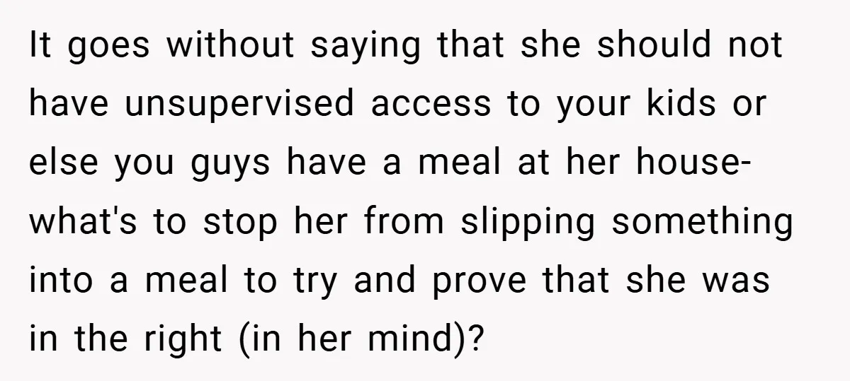 It goes without saying that she should not have unsupervised access to your kids or else you guys have a meal at her house- what's to stop her from slipping...