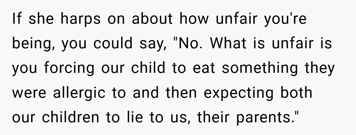 If she harps on about how unfair you're being, you could say, "No. What is unfair is you forcing our child to eat something they were allergic to and then...