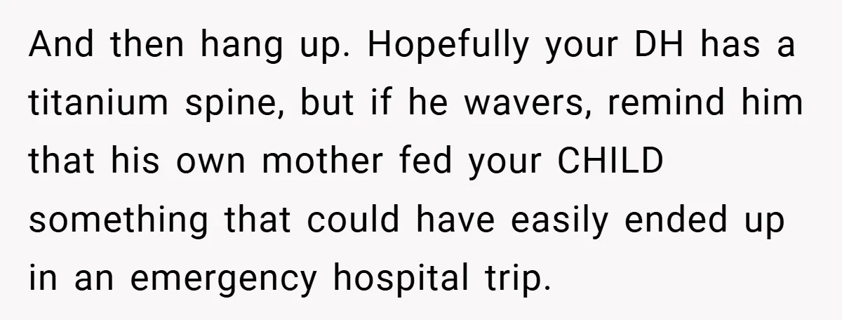 And then hang up. Hopefully your DH has a titanium spine, but if he wavers, remind him that his own mother fed your CHILD something that could have easily ended...