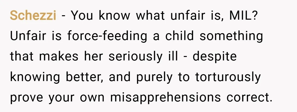 Schezzi − You know what unfair is, MIL? Unfair is force-feeding a child something that makes her seriously ill - despite knowing better, and purely to torturously prove your own...