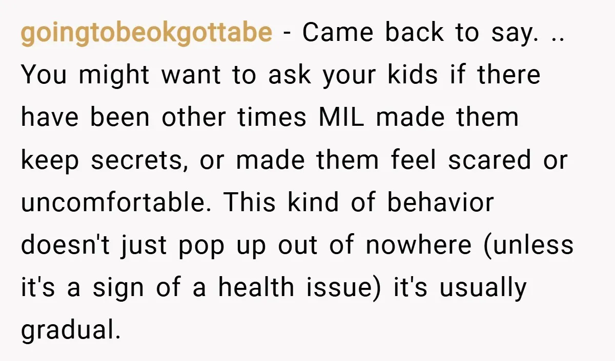 goingtobeokgottabe − Came back to say. .. You might want to ask your kids if there have been other times MIL made them keep secrets, or made them feel scared...