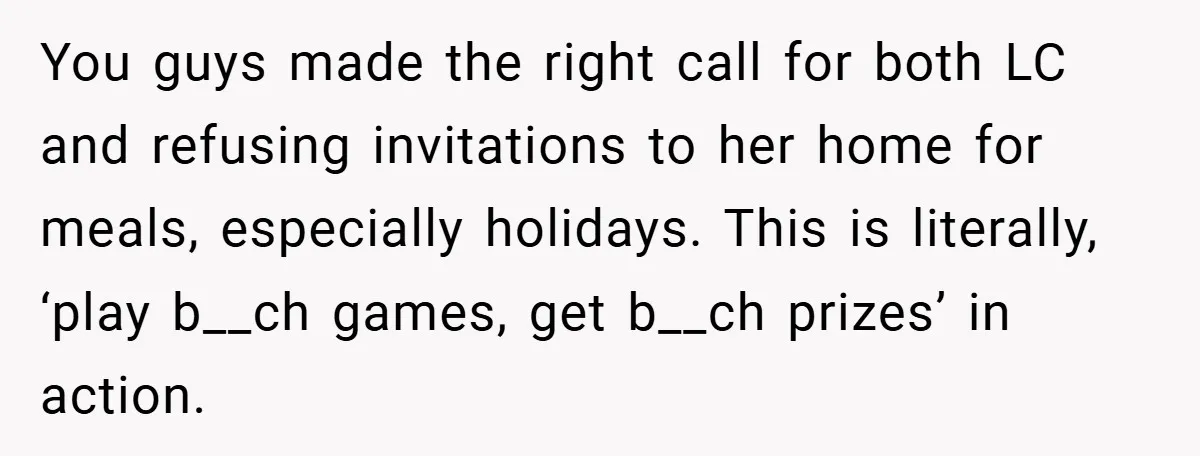 You guys made the right call for both LC and refusing invitations to her home for meals, especially holidays. This is literally, ‘play b__ch games, get b__ch prizes’ in action.