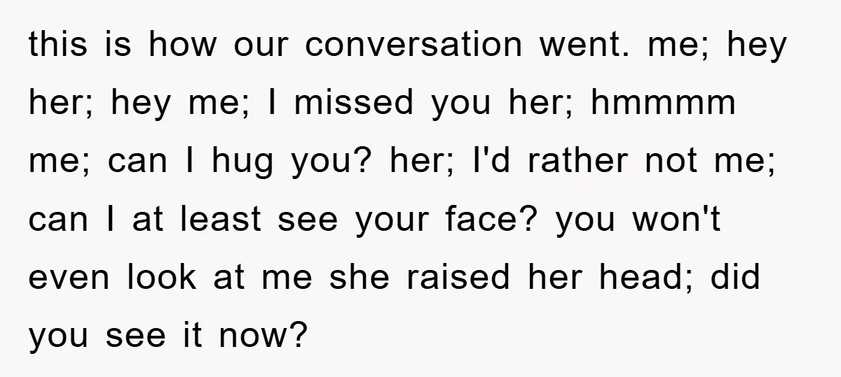 this is how our conversation went. me; hey her; hey me; I missed you her; hmmmm me; can I hug you? her; I'd rather not me; can I at least...