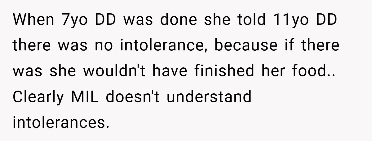 When 7yo DD was done she told 11yo DD there was no intolerance, because if there was she wouldn't have finished her food.. Clearly MIL doesn't understand intolerances.