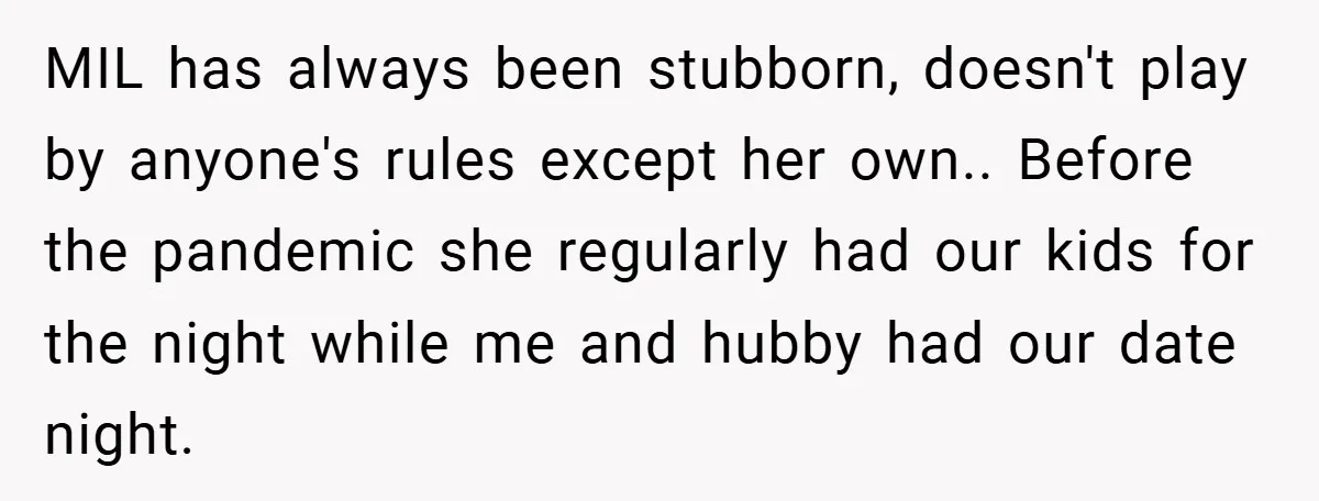 MIL has always been stubborn, doesn't play by anyone's rules except her own.. Before the pandemic she regularly had our kids for the night while me and hubby had our...