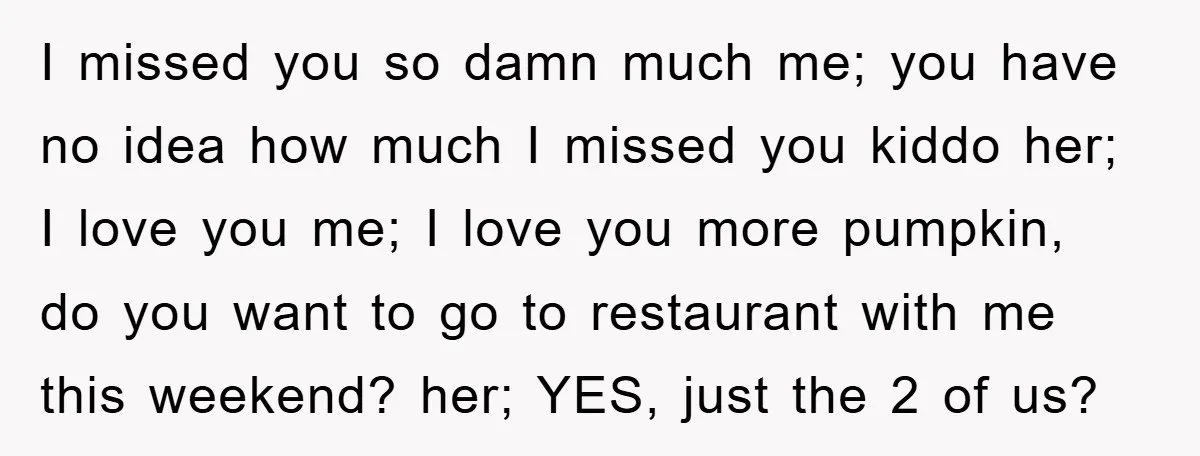 I missed you so damn much me; you have no idea how much I missed you kiddo her; I love you me; I love you more pumpkin, do you want...