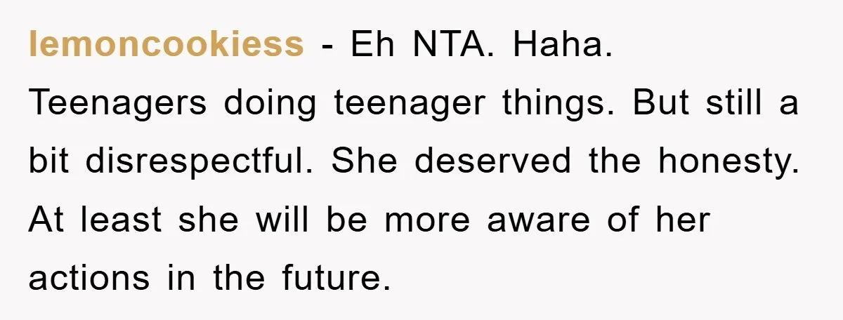 lemoncookiess − Eh NTA. Haha. Teenagers doing teenager things. But still a bit disrespectful. She deserved the honesty. At least she will be more aware of her actions in the...