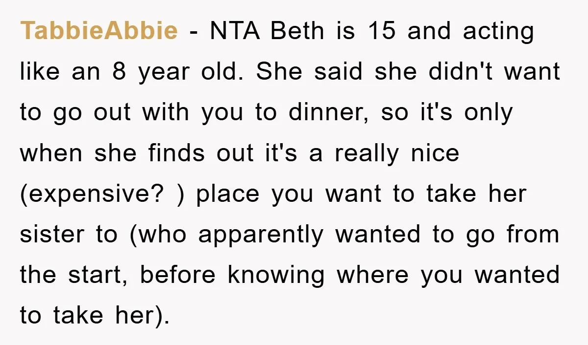 TabbieAbbie − NTA Beth is 15 and acting like an 8 year old. She said she didn't want to go out with you to dinner, so it's only when she...