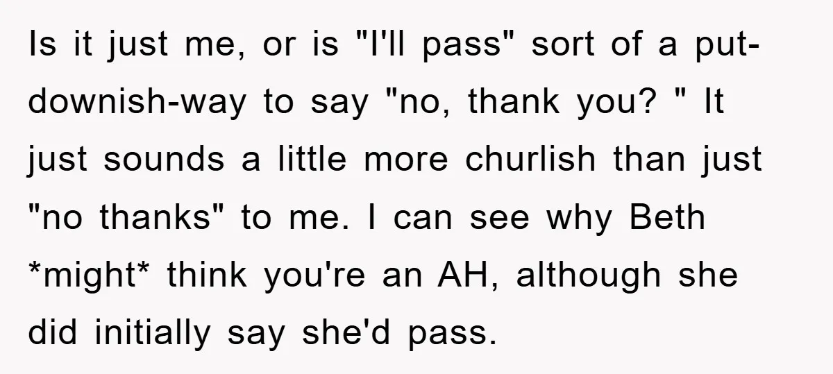 Is it just me, or is "I'll pass" sort of a put-downish-way to say "no, thank you? " It just sounds a little more churlish than just "no thanks" to...