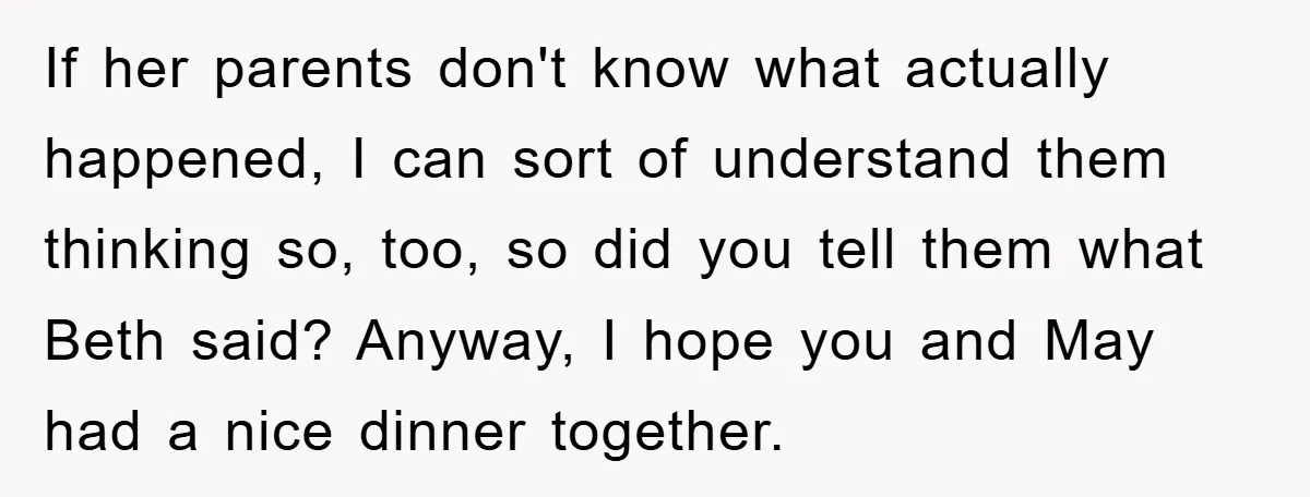 If her parents don't know what actually happened, I can sort of understand them thinking so, too, so did you tell them what Beth said? Anyway, I hope you and...
