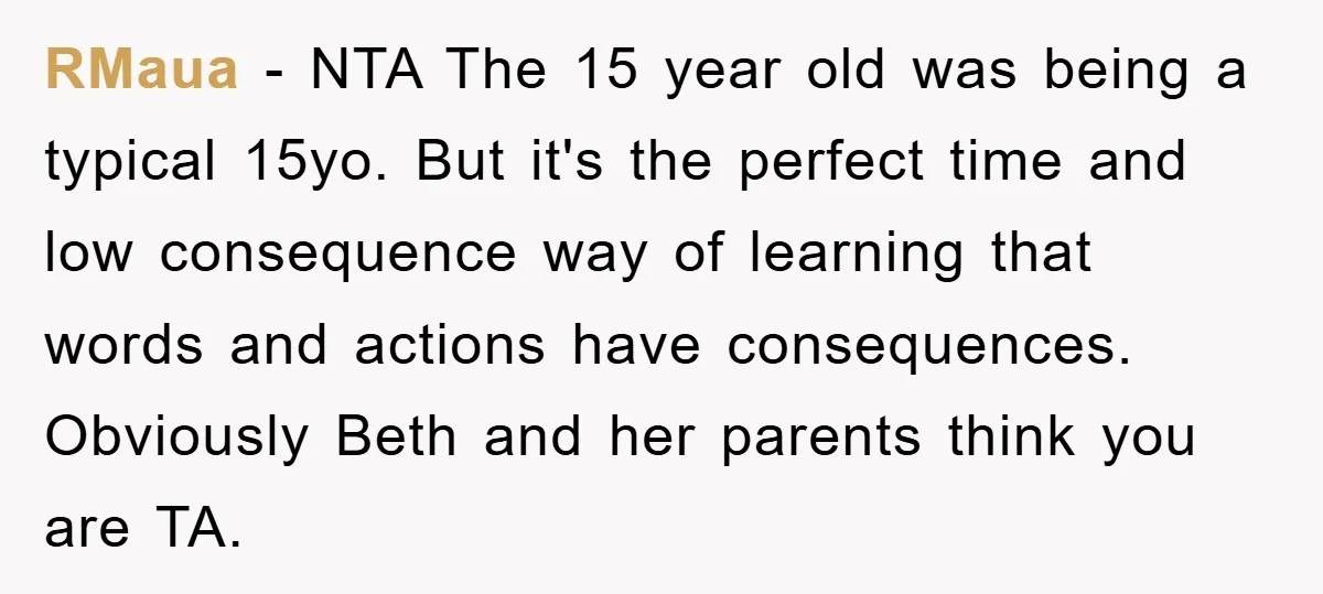 RMaua − NTA The 15 year old was being a typical 15yo. But it's the perfect time and low consequence way of learning that words and actions have consequences. Obviously...