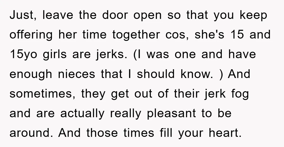 Just, leave the door open so that you keep offering her time together cos, she's 15 and 15yo girls are jerks. (I was one and have enough nieces that I...