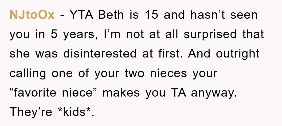 NJtoOx − YTA Beth is 15 and hasn’t seen you in 5 years, I’m not at all surprised that she was disinterested at first. And outright calling one of your...