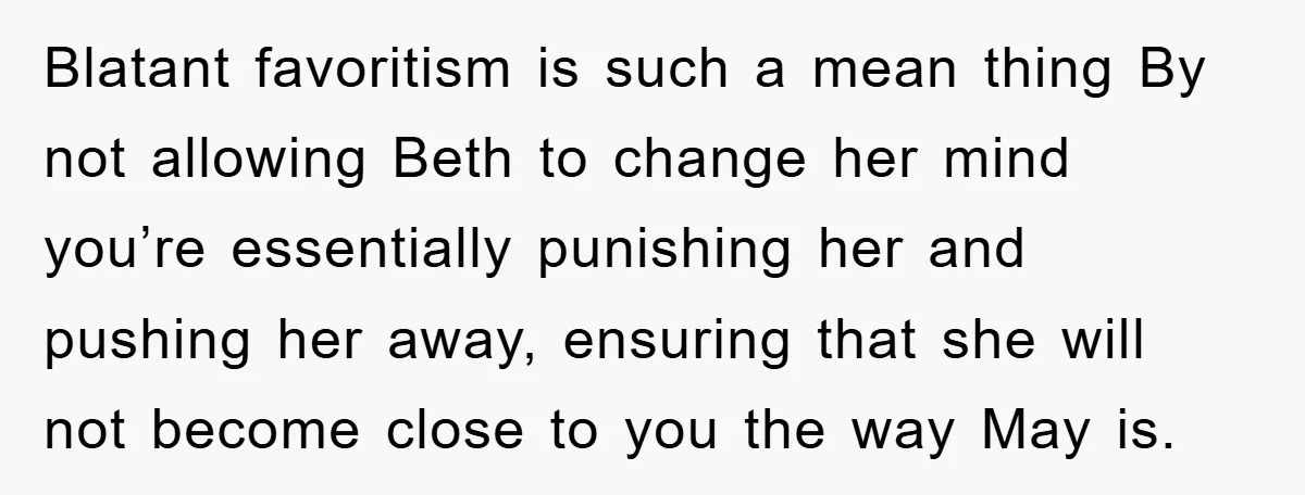 Blatant favoritism is such a mean thing By not allowing Beth to change her mind you’re essentially punishing her and pushing her away, ensuring that she will not become close...